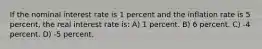 If the nominal interest rate is 1 percent and the inflation rate is 5 percent, the real interest rate is: A) 1 percent. B) 6 percent. C) -4 percent. D) -5 percent.