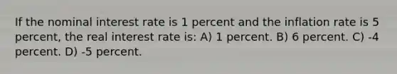 If the nominal interest rate is 1 percent and the inflation rate is 5 percent, the real interest rate is: A) 1 percent. B) 6 percent. C) -4 percent. D) -5 percent.