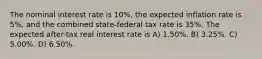 The nominal interest rate is 10%, the expected inflation rate is 5%, and the combined state-federal tax rate is 35%. The expected after-tax real interest rate is A) 1.50%. B) 3.25%. C) 5.00%. D) 6.50%.