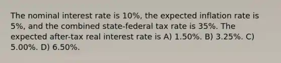 The nominal interest rate is 10%, the expected inflation rate is 5%, and the combined state-federal tax rate is 35%. The expected after-tax real interest rate is A) 1.50%. B) 3.25%. C) 5.00%. D) 6.50%.