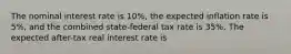 The nominal interest rate is 10%, the expected inflation rate is 5%, and the combined state-federal tax rate is 35%. The expected after-tax real interest rate is