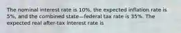 The nominal interest rate is 10%, the expected inflation rate is 5%, and the combined state—federal tax rate is 35%. The expected real after-tax interest rate is