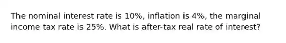 The nominal interest rate is 10%, inflation is 4%, the marginal income tax rate is 25%. What is after-tax real rate of interest?