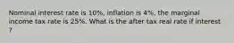 Nominal interest rate is 10%, inflation is 4%, the marginal income tax rate is 25%. What is the after tax real rate if interest ?