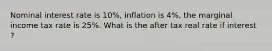 Nominal interest rate is 10%, inflation is 4%, the marginal income tax rate is 25%. What is the after tax real rate if interest ?