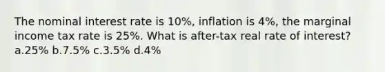 The nominal interest rate is 10%, inflation is 4%, the marginal income tax rate is 25%. What is after-tax real rate of interest? a.25% b.7.5% c.3.5% d.4%