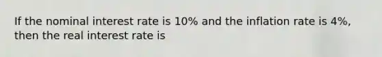 If the nominal interest rate is 10% and the inflation rate is 4%, then the real interest rate is