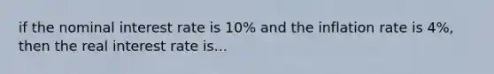 if the nominal interest rate is 10% and the inflation rate is 4%, then the real interest rate is...