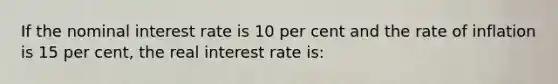 If the nominal interest rate is 10 per cent and the rate of inflation is 15 per cent, the real interest rate is: