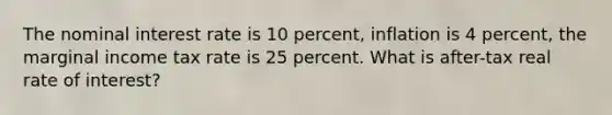 The nominal interest rate is 10 percent, inflation is 4 percent, the marginal income tax rate is 25 percent. What is after-tax real rate of interest?