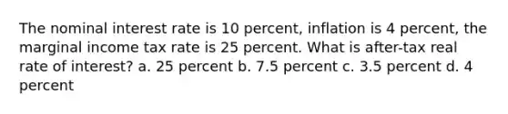 The nominal interest rate is 10 percent, inflation is 4 percent, the marginal income tax rate is 25 percent. What is after-tax real rate of interest? a. 25 percent b. 7.5 percent c. 3.5 percent d. 4 percent