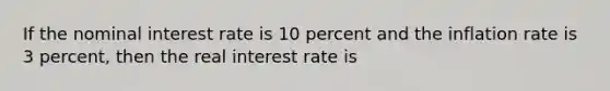 If the nominal interest rate is 10 percent and the inflation rate is 3 percent, then the real interest rate is