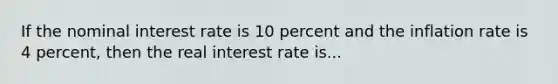 If the nominal interest rate is 10 percent and the inflation rate is 4 percent, then the real interest rate is...