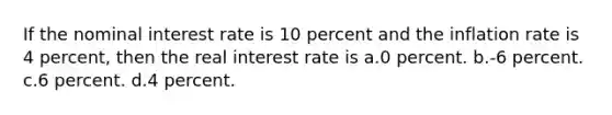 If the nominal interest rate is 10 percent and the inflation rate is 4 percent, then the real interest rate is a.0 percent. b.-6 percent. c.6 percent. d.4 percent.