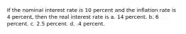 If the nominal interest rate is 10 percent and the inflation rate is 4 percent, then the real interest rate is a. 14 percent. b. 6 percent. c. 2.5 percent. d. .4 percent.