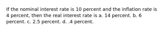 If the nominal interest rate is 10 percent and the inflation rate is 4 percent, then the real interest rate is a. 14 percent. b. 6 percent. c. 2.5 percent. d. .4 percent.