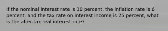 If the nominal interest rate is 10 percent, the inflation rate is 6 percent, and the tax rate on interest income is 25 percent, what is the after-tax real interest rate?