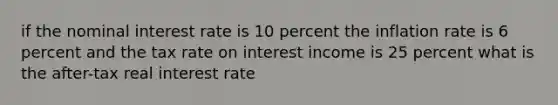 if the nominal interest rate is 10 percent the inflation rate is 6 percent and the tax rate on interest income is 25 percent what is the after-tax real interest rate