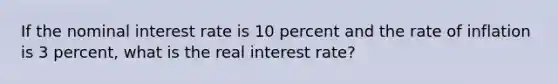 If the nominal interest rate is 10 percent and the rate of inflation is 3 percent, what is the real interest rate?