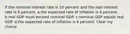 If the nominal interest rate is 10 percent and the real interest rate is 6 percent, a.the expected rate of inflation is 4 percent. b.real GDP must exceed nominal GDP. c.nominal GDP equals real GDP. d.the expected rate of inflation is 6 percent. Clear my choice