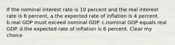 If the nominal interest rate is 10 percent and the real interest rate is 6 percent, a.the expected rate of inflation is 4 percent. b.real GDP must exceed nominal GDP. c.nominal GDP equals real GDP. d.the expected rate of inflation is 6 percent. Clear my choice