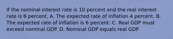 If the nominal interest rate is 10 percent and the real interest rate is 6 percent, A. The expected rate of inflation 4 percent. B. The expected rate of inflation is 6 percent. C. Real GDP must exceed nominal GDP. D. Nominal GDP equals real GDP.