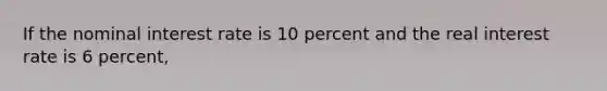 If the nominal interest rate is 10 percent and the real interest rate is 6 percent,