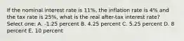 If the nominal interest rate is 11%, the inflation rate is 4% and the tax rate is 25%, what is the real after-tax interest rate? Select one: A. -1.25 percent B. 4.25 percent C. 5.25 percent D. 8 percent E. 10 percent