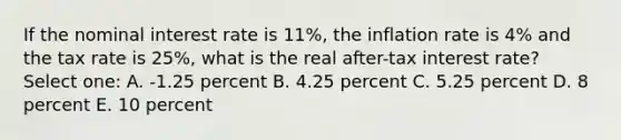 If the nominal interest rate is 11%, the inflation rate is 4% and the tax rate is 25%, what is the real after-tax interest rate? Select one: A. -1.25 percent B. 4.25 percent C. 5.25 percent D. 8 percent E. 10 percent