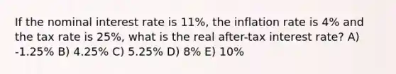 If the nominal interest rate is 11%, the inflation rate is 4% and the tax rate is 25%, what is the real after-tax interest rate? A) -1.25% B) 4.25% C) 5.25% D) 8% E) 10%