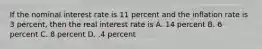 If the nominal interest rate is 11 percent and the inflation rate is 3 percent, then the real interest rate is A. 14 percent B. 6 percent C. 8 percent D. .4 percent