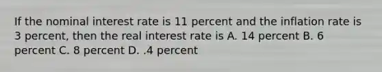 If the nominal interest rate is 11 percent and the inflation rate is 3 percent, then the real interest rate is A. 14 percent B. 6 percent C. 8 percent D. .4 percent