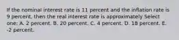 If the nominal interest rate is 11 percent and the inflation rate is 9 percent, then the real interest rate is approximately Select one: A. 2 percent. B. 20 percent. C. 4 percent. D. 18 percent. E. -2 percent.