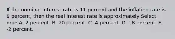 If the nominal interest rate is 11 percent and the inflation rate is 9 percent, then the real interest rate is approximately Select one: A. 2 percent. B. 20 percent. C. 4 percent. D. 18 percent. E. -2 percent.