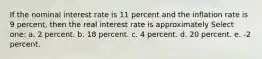 If the nominal interest rate is 11 percent and the inflation rate is 9 percent, then the real interest rate is approximately Select one: a. 2 percent. b. 18 percent. c. 4 percent. d. 20 percent. e. -2 percent.