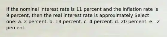 If the nominal interest rate is 11 percent and the inflation rate is 9 percent, then the real interest rate is approximately Select one: a. 2 percent. b. 18 percent. c. 4 percent. d. 20 percent. e. -2 percent.