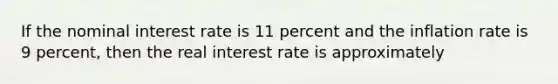 If the nominal interest rate is 11 percent and the inflation rate is 9 percent, then the real interest rate is approximately