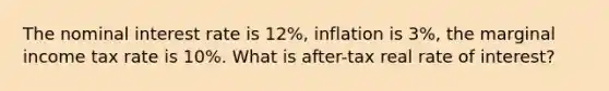 The nominal interest rate is 12%, inflation is 3%, the marginal income tax rate is 10%. What is after-tax real rate of interest?