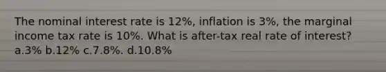 The nominal interest rate is 12%, inflation is 3%, the marginal income tax rate is 10%. What is after-tax real rate of interest? a.3% b.12% c.7.8%. d.10.8%