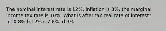 The nominal interest rate is 12%, inflation is 3%, the marginal income tax rate is 10%. What is after-tax real rate of interest? a.10.8% b.12% c.7.8%. d.3%