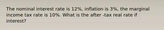 The nominal interest rate is 12%, inflation is 3%, the marginal income tax rate is 10%. What is the after -tax real rate if interest?