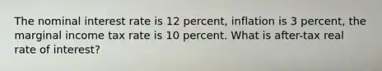 The nominal interest rate is 12 percent, inflation is 3 percent, the marginal income tax rate is 10 percent. What is after-tax real rate of interest?