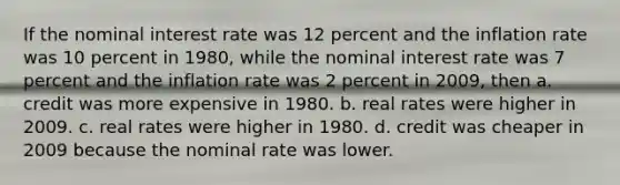 If the nominal interest rate was 12 percent and the inflation rate was 10 percent in 1980, while the nominal interest rate was 7 percent and the inflation rate was 2 percent in 2009, then a. credit was more expensive in 1980. b. real rates were higher in 2009. c. real rates were higher in 1980. d. credit was cheaper in 2009 because the nominal rate was lower.