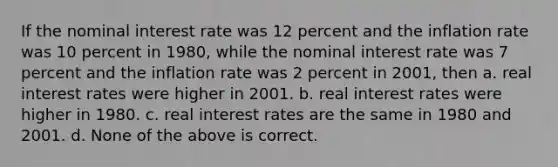 If the nominal interest rate was 12 percent and the inflation rate was 10 percent in 1980, while the nominal interest rate was 7 percent and the inflation rate was 2 percent in 2001, then a. real interest rates were higher in 2001. b. real interest rates were higher in 1980. c. real interest rates are the same in 1980 and 2001. d. None of the above is correct.