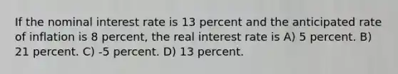 If the nominal interest rate is 13 percent and the anticipated rate of inflation is 8 percent, the real interest rate is A) 5 percent. B) 21 percent. C) -5 percent. D) 13 percent.