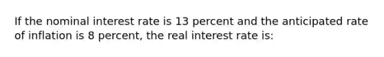 If the nominal interest rate is 13 percent and the anticipated rate of inflation is 8 percent, the real interest rate is: