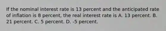 If the nominal interest rate is 13 percent and the anticipated rate of inflation is 8 percent, the real interest rate is A. 13 percent. B. 21 percent. C. 5 percent. D. -5 percent.