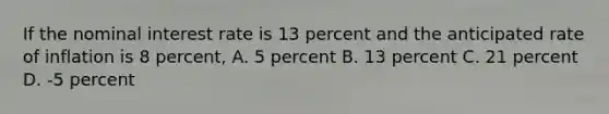 If the nominal interest rate is 13 percent and the anticipated rate of inflation is 8 percent, A. 5 percent B. 13 percent C. 21 percent D. -5 percent