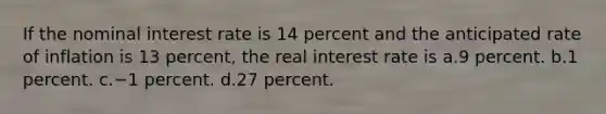 If the nominal interest rate is 14 percent and the anticipated rate of inflation is 13 percent, the real interest rate is a.9 percent. b.1 percent. c.−1 percent. d.27 percent.