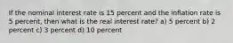 If the nominal interest rate is 15 percent and the inflation rate is 5 percent, then what is the real interest rate? a) 5 percent b) 2 percent c) 3 percent d) 10 percent